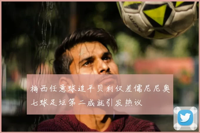 梅西任意球追平贝利仅差儒尼尼奥七球足坛第二成就引发热议