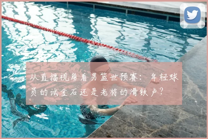 从直播视角看男篮世预赛:年轻球员的试金石还是老将的滑铁卢?