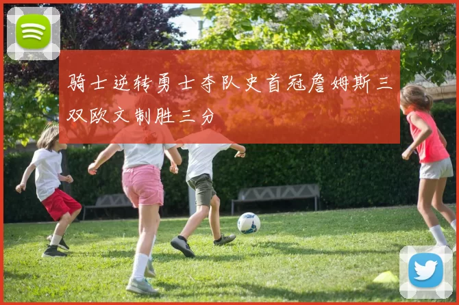 骑士逆转勇士夺队史首冠詹姆斯三双欧文制胜三分
