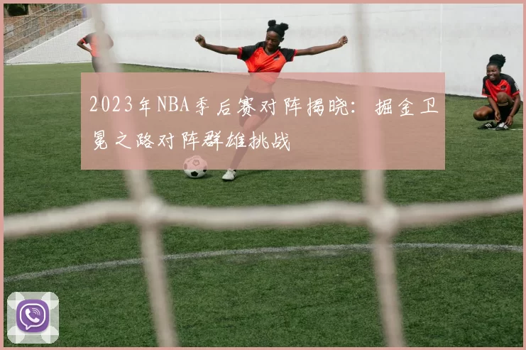 2023年NBA季后赛对阵揭晓:掘金卫冕之路对阵群雄挑战
