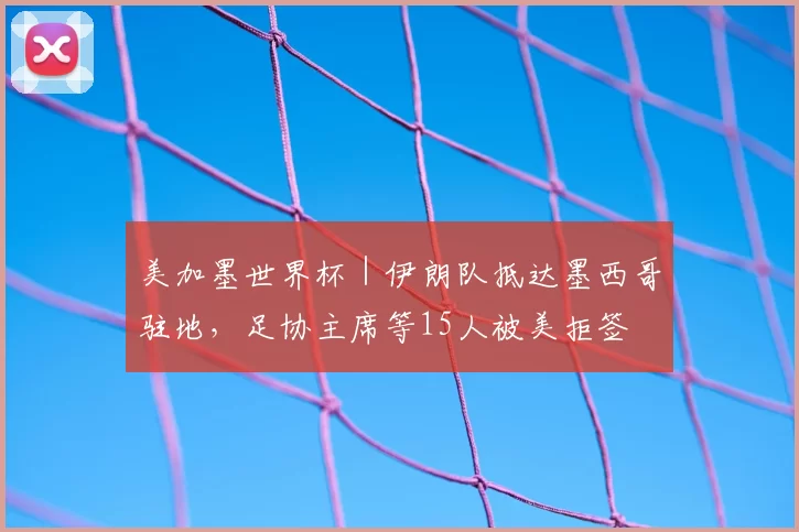 美加墨世界杯|伊朗队抵达墨西哥驻地,足协主席等15人被美拒签