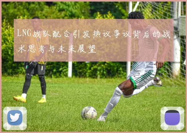 LNG战队配合引发热议争议背后的战术思考与未来展望