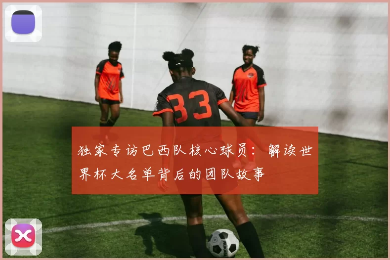 独家专访巴西队核心球员:解读世界杯大名单背后的团队故事