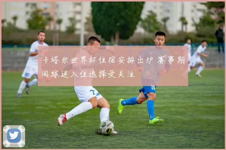 卡塔尔世界杯住宿安排出炉 赛事期间球迷入住选择受关注