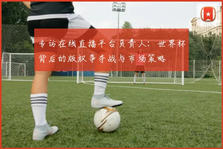 专访在线直播平台负责人:世界杯背后的版权争夺战与市场策略