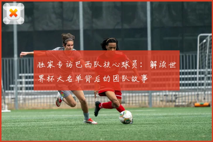 独家专访巴西队核心球员:解读世界杯大名单背后的团队故事