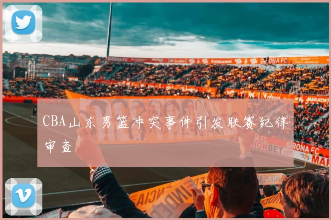 CBA山东男篮冲突事件引发联赛纪律审查