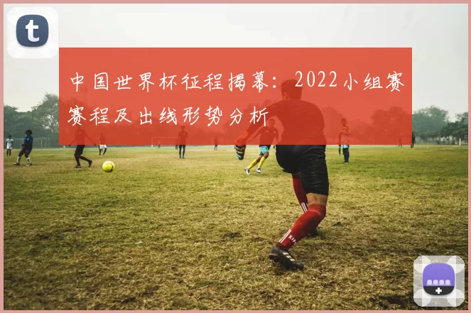 中国世界杯征程揭幕:2022小组赛赛程及出线形势分析