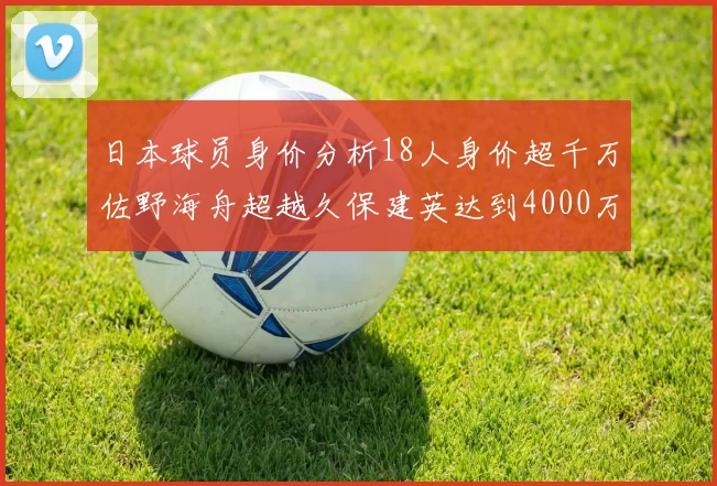 日本球员身价分析18人身价超千万佐野海舟超越久保建英达到4000万欧
