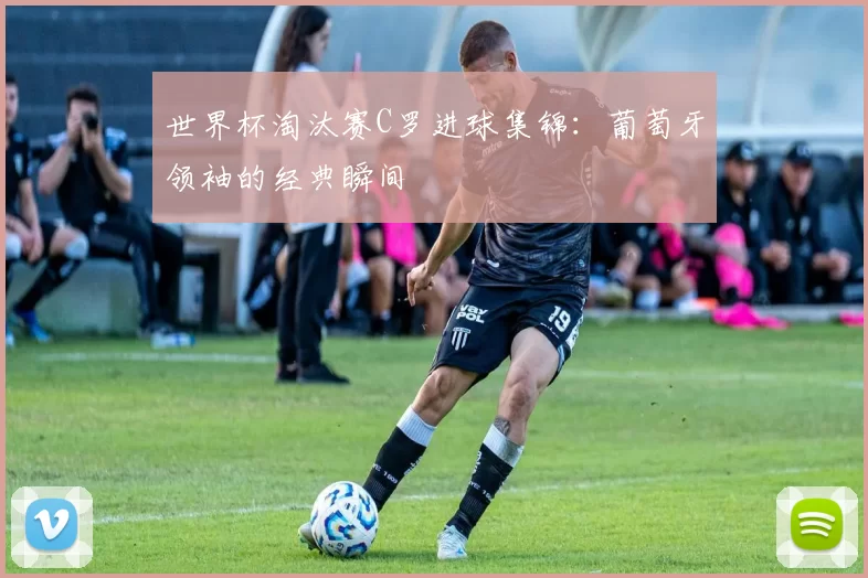 世界杯淘汰赛C罗进球集锦：葡萄牙领袖的经典瞬间