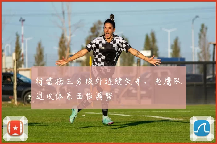 特雷杨三分线外连续失手,老鹰队进攻体系面临调整
