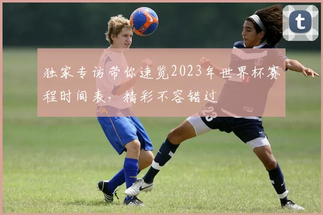 独家专访带你速览2023年世界杯赛程时间表,精彩不容错过