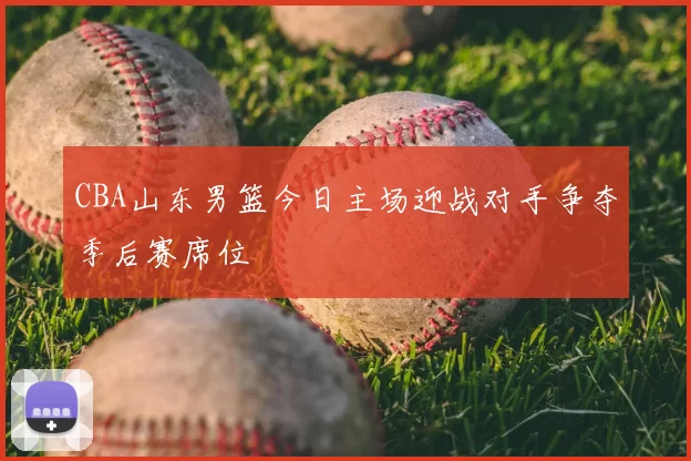 CBA山东男篮今日主场迎战对手争夺季后赛席位