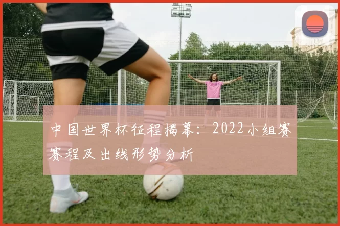 中国世界杯征程揭幕:2022小组赛赛程及出线形势分析
