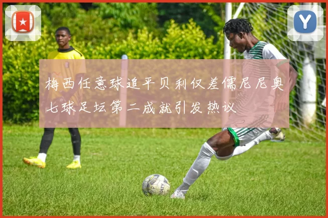 梅西任意球追平贝利仅差儒尼尼奥七球足坛第二成就引发热议
