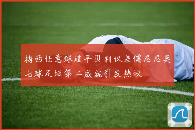 梅西任意球追平贝利仅差儒尼尼奥七球足坛第二成就引发热议