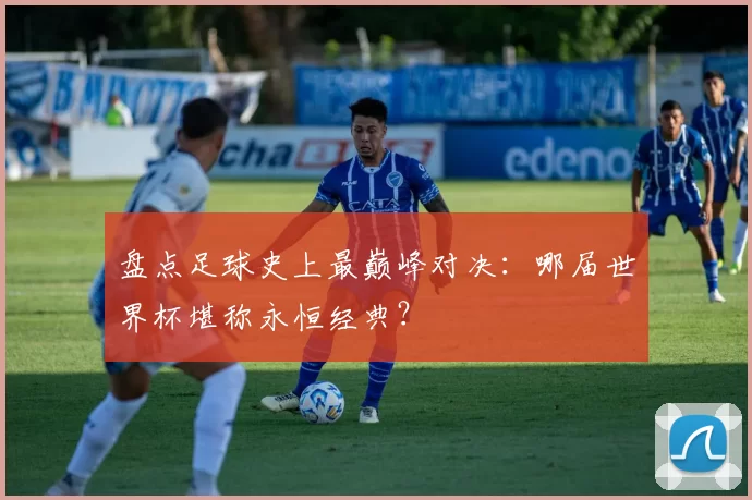 盘点足球史上最巅峰对决:哪届世界杯堪称永恒经典?