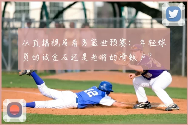 从直播视角看男篮世预赛:年轻球员的试金石还是老将的滑铁卢?