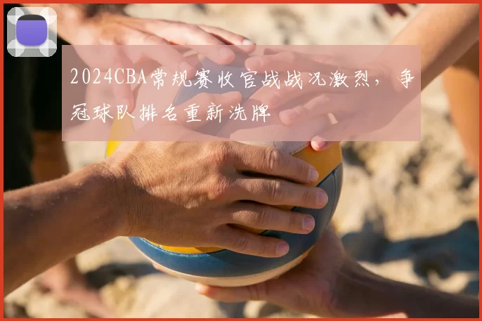2024CBA常规赛收官战战况激烈，争冠球队排名重新洗牌