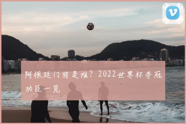 阿根廷门将是谁?2022世界杯夺冠功臣一览