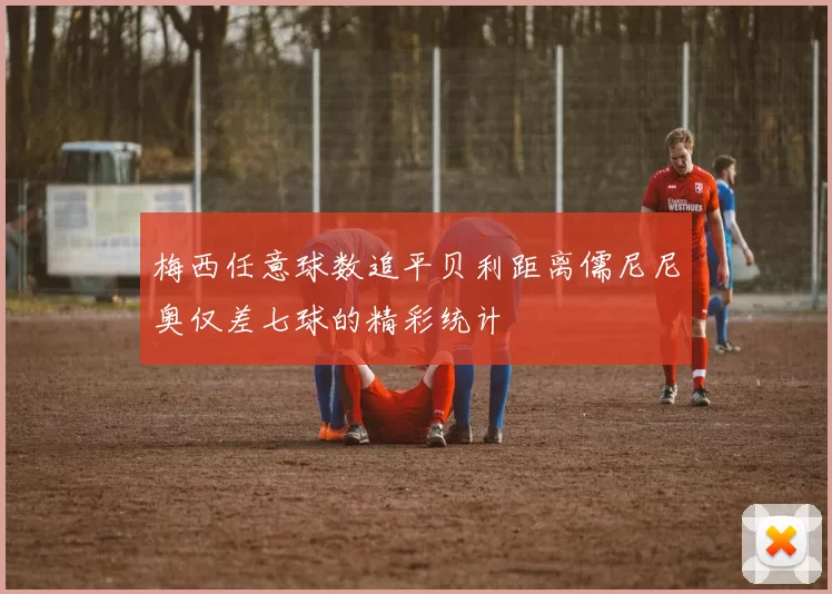 梅西任意球数追平贝利距离儒尼尼奥仅差七球的精彩统计