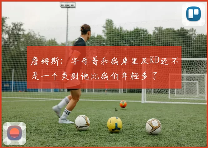 詹姆斯:字母哥和我库里及KD还不是一个类别他比我们年轻多了