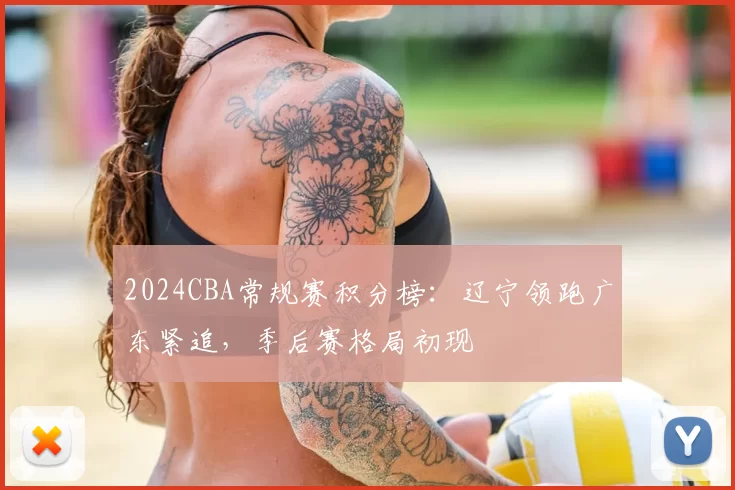 2024CBA常规赛积分榜：辽宁领跑广东紧追，季后赛格局初现