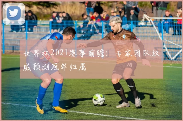 世界杯2021赛事前瞻：专家团队权威预测冠军归属