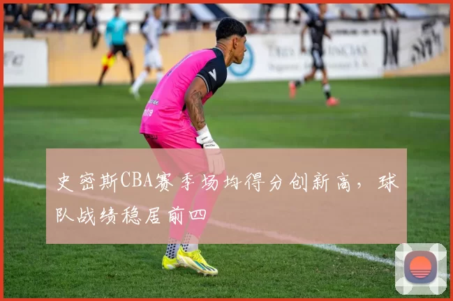 史密斯CBA赛季场均得分创新高,球队战绩稳居前四
