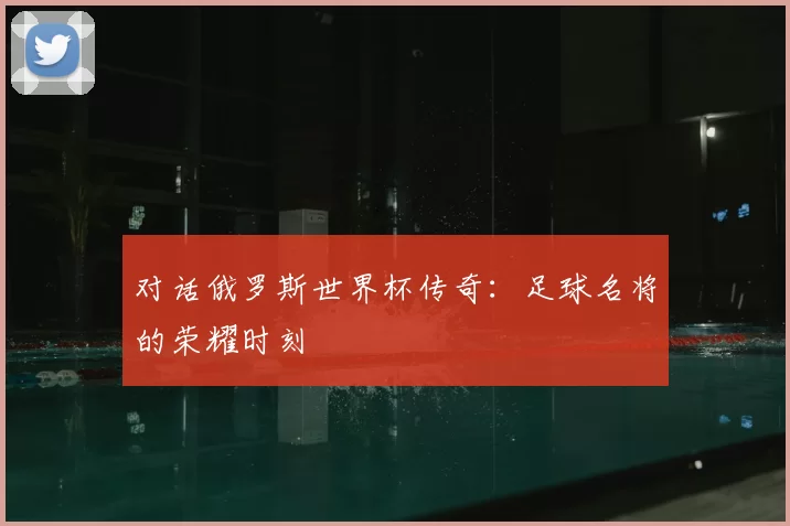 对话俄罗斯世界杯传奇:足球名将的荣耀时刻