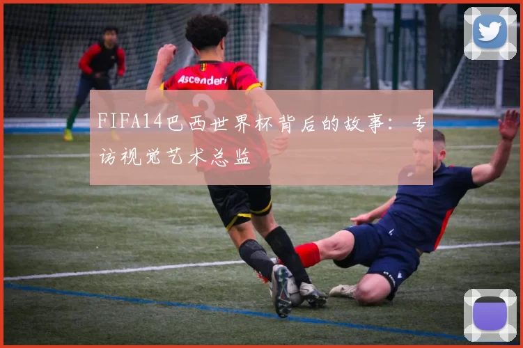 FIFA14巴西世界杯背后的故事：专访视觉艺术总监