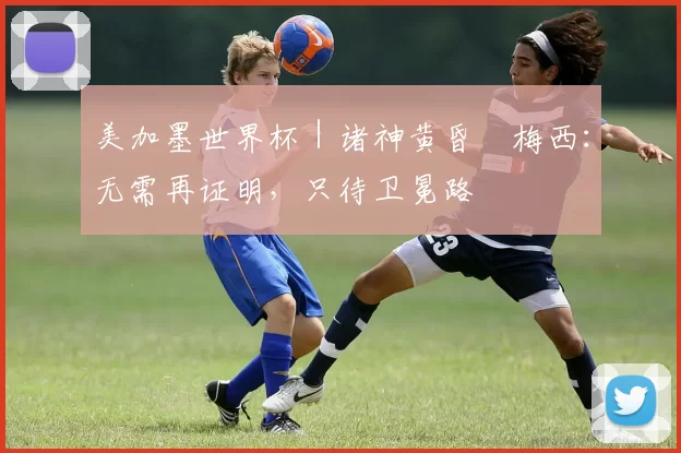 美加墨世界杯|诸神黄昏•梅西:无需再证明,只待卫冕路