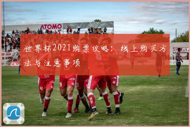 世界杯2021购票攻略:线上购买方法与注意事项