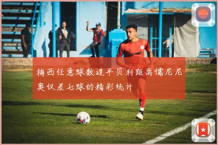 梅西任意球数追平贝利距离儒尼尼奥仅差七球的精彩统计