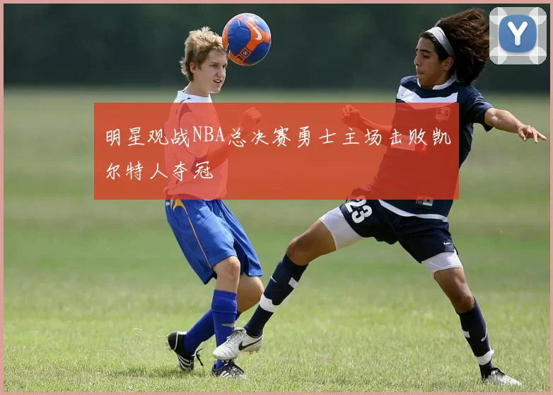 明星观战NBA总决赛勇士主场击败凯尔特人夺冠