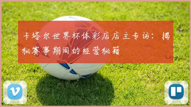 卡塔尔世界杯体彩店店主专访:揭秘赛事期间的经营秘籍