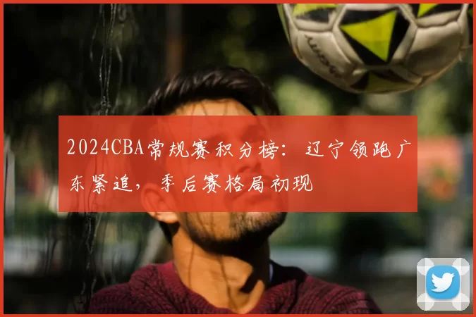 2024CBA常规赛积分榜:辽宁领跑广东紧追,季后赛格局初现