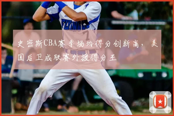 史密斯CBA赛季场均得分创新高,美国后卫成联赛外援得分王