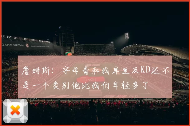 詹姆斯:字母哥和我库里及KD还不是一个类别他比我们年轻多了