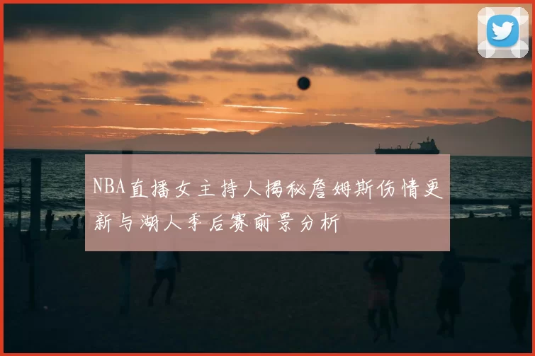 NBA直播女主持人揭秘詹姆斯伤情更新与湖人季后赛前景分析