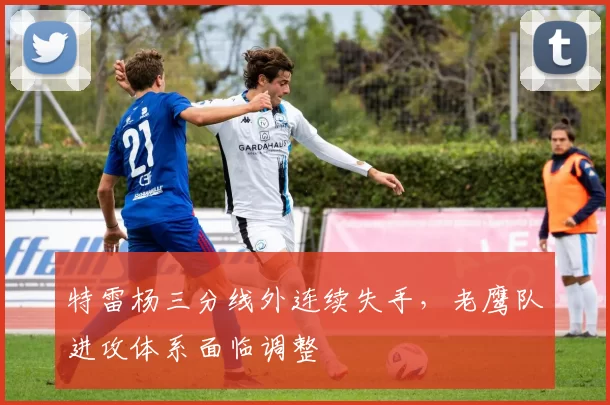 特雷杨三分线外连续失手,老鹰队进攻体系面临调整