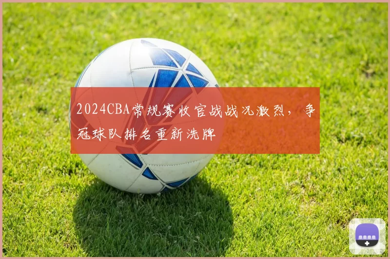 2024CBA常规赛收官战战况激烈,争冠球队排名重新洗牌