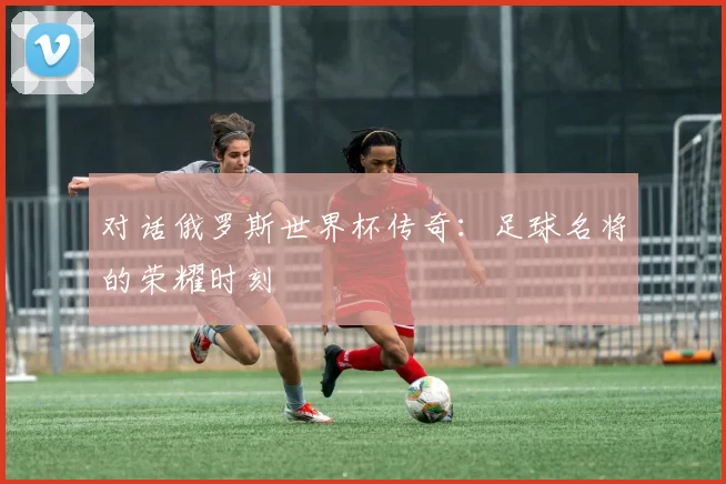 对话俄罗斯世界杯传奇:足球名将的荣耀时刻