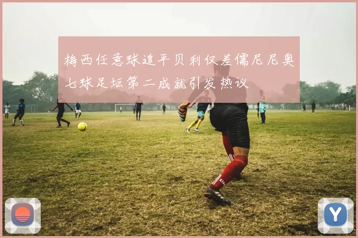 梅西任意球追平贝利仅差儒尼尼奥七球足坛第二成就引发热议
