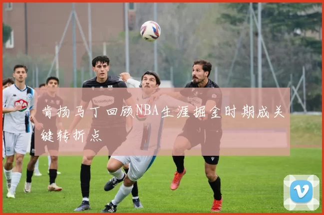 肯扬马丁回顾NBA生涯掘金时期成关键转折点