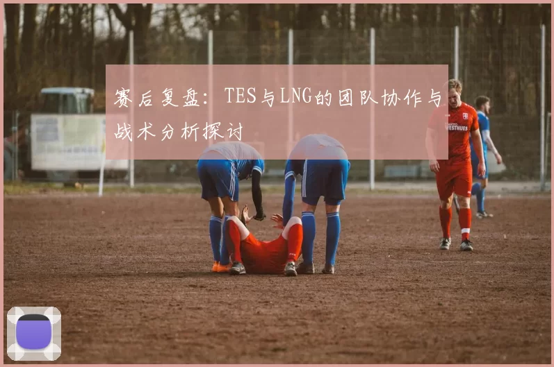 赛后复盘：TES与LNG的团队协作与战术分析探讨